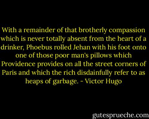 With a remainder of that brotherly compassion which is never totally absent from the heart of a drinker, Phoebus rolled Jehan with his foot onto one of those poor man's pillows which Providence provides on all the street corners of Paris and which the rich disdainfully refer to as heaps of garbage. - Victor Hugo