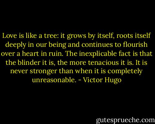 Love is like a tree: it grows by itself, roots itself deeply in our being and continues to flourish over a heart in ruin. The inexplicable fact is that the blinder it is, the more tenacious it is. It is never stronger than when it is completely unreasonable. - Victor Hugo