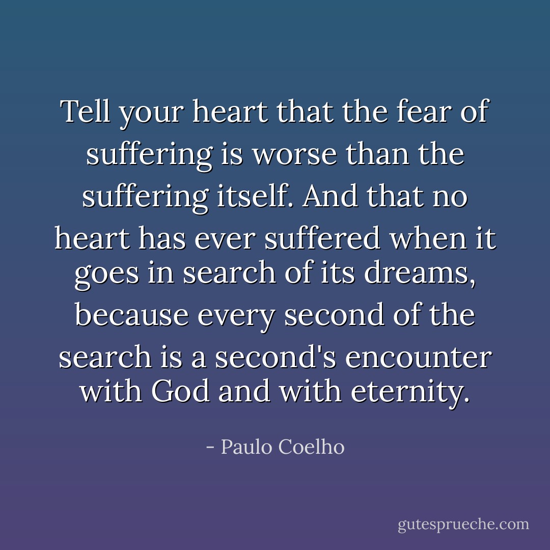 Tell your heart that the fear of suffering is worse than the suffering itself. And that no heart has ever suffered when it goes in search of its dreams, because every second of the search is a second's encounter with God and with eternity. - Paulo Coelho