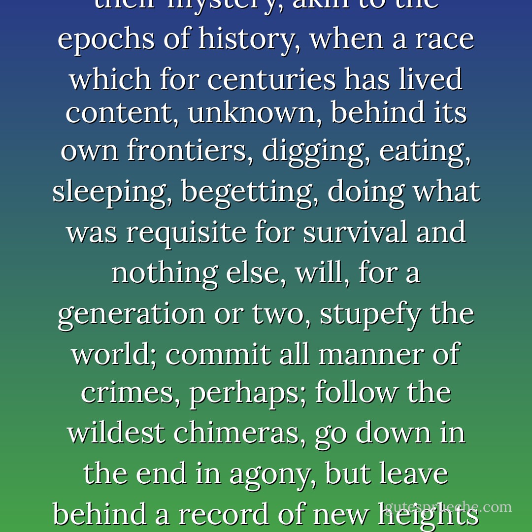 These memories are the memorials and pledges of the vital hours of a lifetime. These hours of afflatus in the human spirit, the springs of art, are, in their mystery, akin to the epochs of history, when a race which for centuries has lived content, unknown, behind its own frontiers, digging, eating, sleeping, begetting, doing what was requisite for survival and nothing else, will, for a generation or two, stupefy the world; commit all manner of crimes, perhaps; follow the wildest chimeras, go down in the end in agony, but leave behind a record of new heights scaled and new rewards won for all mankind; the vision fades, the soul sickens, and the routine of survival starts again. - Evelyn Waugh
