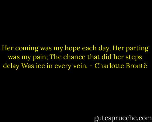 Her coming was my hope each day,<br />Her parting was my pain;<br />The chance that did her steps delay<br />Was ice in every vein. - Charlotte Brontë