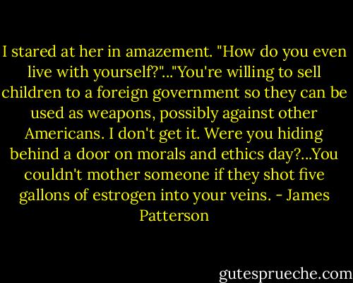 I stared at her in amazement. "How do you even live with yourself?"..."You're willing to sell children to a foreign government so they can be used as weapons, possibly against other Americans. I don't get it. Were you hiding behind a door on morals and ethics day?...You couldn't mother someone if they shot five gallons of estrogen into your veins. - James Patterson