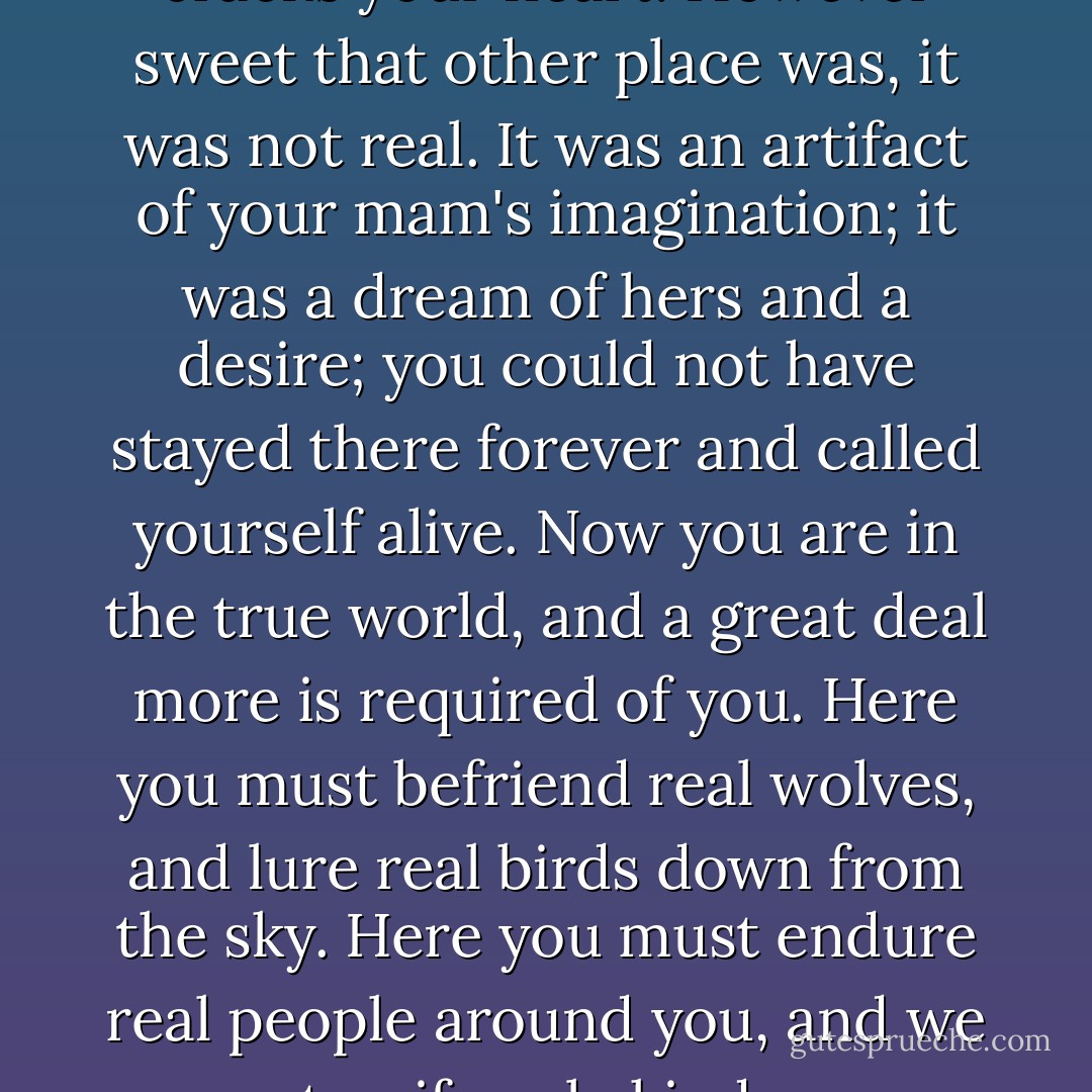 You are pure-hearted, Branza, and lovely, and you have never done a moment's wrong. But you are a living creature, born to make a real life, however it cracks your heart. However sweet that other place was, it was not real. It was an artifact of your mam's imagination; it was a dream of hers and a desire; you could not have stayed there forever and called yourself alive. Now you are in the true world, and a great deal more is required of you. Here you must befriend real wolves, and lure real birds down from the sky. Here you must endure real people around you, and we are not uniformly kind; we are damaged and impulsive, each in our own way. It is harder. It is not safe. But it is what you were born to. - Margo Lanagan