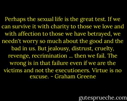 Perhaps the sexual life is the great test. If we can survive it with charity to those we love and with affection to those we have betrayed, we needn't worry so much about the good and the bad in us. But jealousy, distrust, cruelty, revenge, recrimination ... then we fail. The wrong is in that failure even if we are the victims and not the executioners. Virtue is no excuse. - Graham Greene