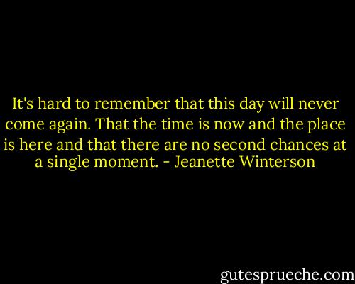 It's hard to remember that this day will never come again. That the time is now and the place is here and that there are no second chances at a single moment. - Jeanette Winterson