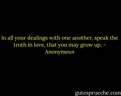 In all your dealings with one another, speak the truth in love, that you may grow up. - Anonymous