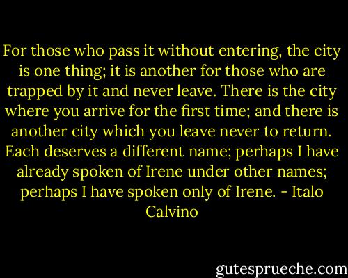 For those who pass it without entering, the city is one thing; it is another for those who are trapped by it and never leave. There is the city where you arrive for the first time; and there is another city which you leave never to return. Each deserves a different name; perhaps I have already spoken of Irene under other names; perhaps I have spoken only of Irene. - Italo Calvino