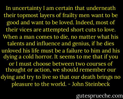 In uncertainty I am certain that underneath their topmost layers of frailty men want to be good and want to be loved. Indeed, most of their vices are attempted short cuts to love. When a man comes to die, no matter what his talents and influence and genius, if he dies unloved his life must be a failure to him and his dying a cold horror. It seems to me that if you or I must choose between two courses of thought or action, we should remember our dying and try to live so that our death brings no pleasure to the world. - John Steinbeck