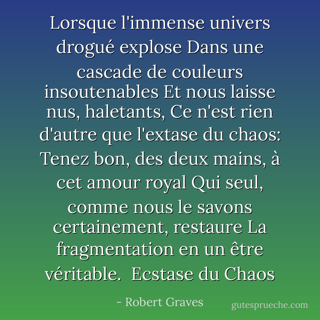 Lorsque l'immense univers drogué explose<br />Dans une cascade de couleurs insoutenables<br />Et nous laisse nus, haletants,<br />Ce n'est rien d'autre que l'extase du chaos:<br />Tenez bon, des deux mains, à cet amour royal<br />Qui seul, comme nous le savons certainement, restaure<br />La fragmentation en un être véritable.<br /><br />Ecstase du Chaos - Robert Graves