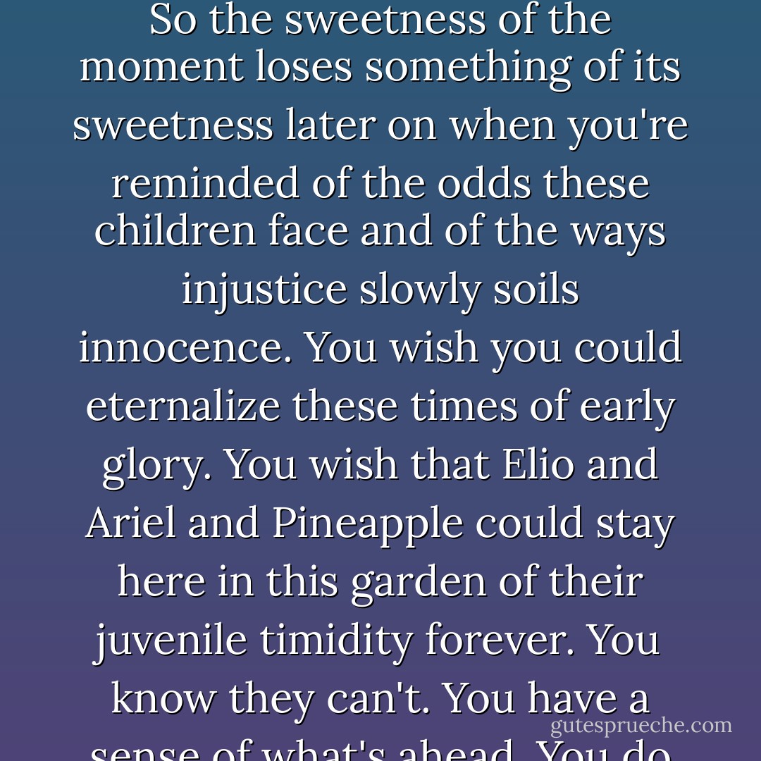 Still, the facts are always there. Every teacher, every parent, every priest who serves this kind of neighborhood knows what these inequalities imply. So the sweetness of the moment loses something of its sweetness later on when you're reminded of the odds these children face and of the ways injustice slowly soils innocence. You wish you could eternalize these times of early glory. You wish that Elio and Ariel and Pineapple could stay here in this garden of their juvenile timidity forever. You know they can't. You have a sense of what's ahead. You do your best to shut it out. You want to know them as they are. You do not want to think too much of what may someday be. - Jonathan Kozol