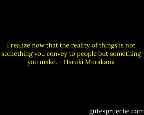 I realize now that the reality of things is not something you convey to people but something you make. - Haruki Murakami