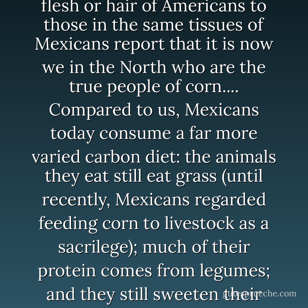But carbon 13 [the carbon from corn] doesn't lie, and researchers who have compared the isotopes in the flesh or hair of Americans to those in the same tissues of Mexicans report that it is now we in the North who are the true people of corn.... Compared to us, Mexicans today consume a far more varied carbon diet: the animals they eat still eat grass (until recently, Mexicans regarded feeding corn to livestock as a sacrilege); much of their protein comes from legumes; and they still sweeten their beverages with cane sugar.<br /> So that's us: processed corn, walking. - Michael Pollan
