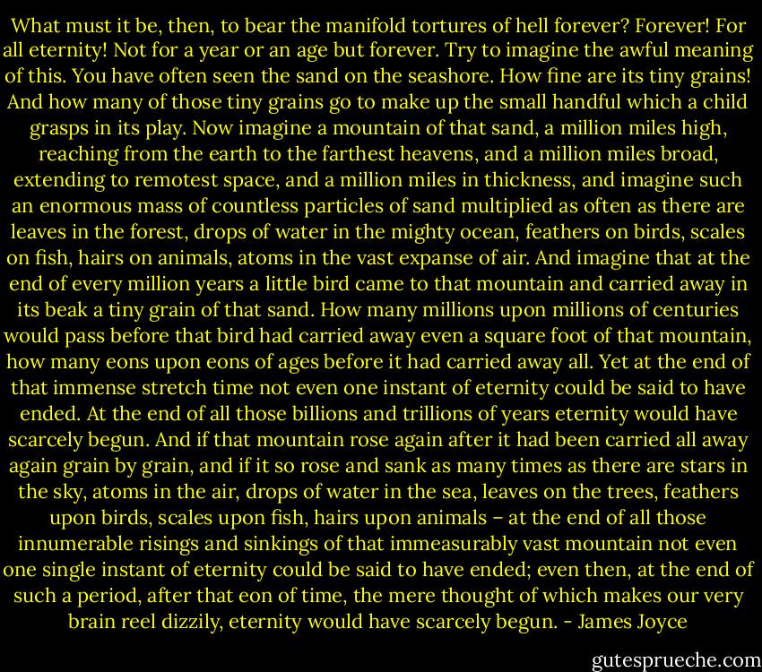 What must it be, then, to bear the manifold tortures of hell forever? Forever! For all eternity! Not for a year or an age but forever. Try to imagine the awful meaning of this. You have often seen the sand on the seashore. How fine are its tiny grains! And how many of those tiny grains go to make up the small handful which a child grasps in its play. Now imagine a mountain of that sand, a million miles high, reaching from the earth to the farthest heavens, and a million miles broad, extending to remotest space, and a million miles in thickness, and imagine such an enormous mass of countless particles of sand multiplied as often as there are leaves in the forest, drops of water in the mighty ocean, feathers on birds, scales on fish, hairs on animals, atoms in the vast expanse of air. And imagine that at the end of every million years a little bird came to that mountain and carried away in its beak a tiny grain of that sand. How many millions upon millions of centuries would pass before that bird had carried away even a square foot of that mountain, how many eons upon eons of ages before it had carried away all. Yet at the end of that immense stretch time not even one instant of eternity could be said to have ended. At the end of all those billions and trillions of years eternity would have scarcely begun. And if that mountain rose again after it had been carried all away again grain by grain, and if it so rose and sank as many times as there are stars in the sky, atoms in the air, drops of water in the sea, leaves on the trees, feathers upon birds, scales upon fish, hairs upon animals – at the end of all those innumerable risings and sinkings of that immeasurably vast mountain not even one single instant of eternity could be said to have ended; even then, at the end of such a period, after that eon of time, the mere thought of which makes our very brain reel dizzily, eternity would have scarcely begun. - James Joyce