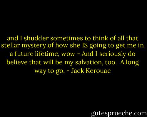 and I shudder sometimes to think of all that stellar mystery of how she IS going to get me in a future lifetime, wow - And I seriously do believe that will be my salvation, too.<br /> A long way to go. - Jack Kerouac