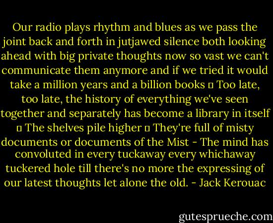 Our radio plays rhythm and blues as we pass the joint back and forth in jutjawed silence both looking ahead with big private thoughts now so vast we can't communicate them anymore and if we tried it would take a million years and a billion books ― Too late, too late, the history of everything we've seen together and separately has become a library in itself ― The shelves pile higher ― They're full of misty documents or documents of the Mist - The mind has convoluted in every tuckaway every whichaway tuckered hole till there's no more the expressing of our latest thoughts let alone the old. - Jack Kerouac