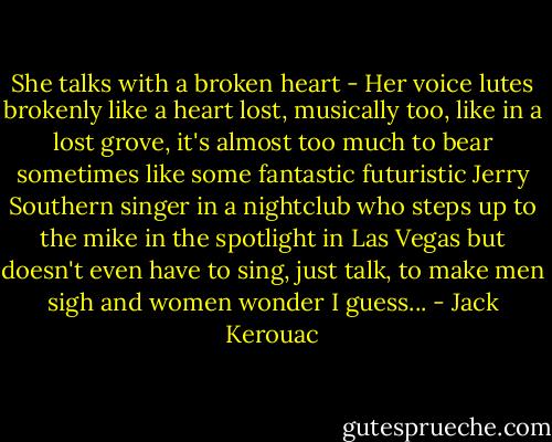 She talks with a broken heart - Her voice lutes brokenly like a heart lost, musically too, like in a lost grove, it's almost too much to bear sometimes like some fantastic futuristic Jerry Southern singer in a nightclub who steps up to the mike in the spotlight in Las Vegas but doesn't even have to sing, just talk, to make men sigh and women wonder I guess... - Jack Kerouac