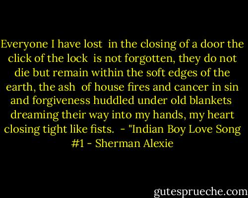 Everyone I have lost <br />in the closing of a door<br />the click of the lock<br /><br />is not forgotten, they<br />do not die but remain<br />within the soft edges<br />of the earth, the ash<br /><br />of house fires and cancer<br />in sin and forgiveness<br />huddled under old blankets<br /><br />dreaming their way into<br />my hands, my heart<br />closing tight like fists.<br /><br />- "Indian Boy Love Song #1 - Sherman Alexie