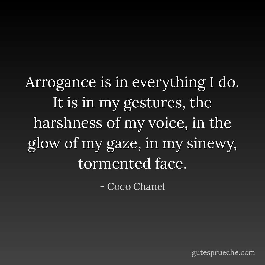 Arrogance is in everything I do. It is in my gestures, the harshness of my voice, in the glow of my gaze, in my sinewy, tormented face. - Coco Chanel