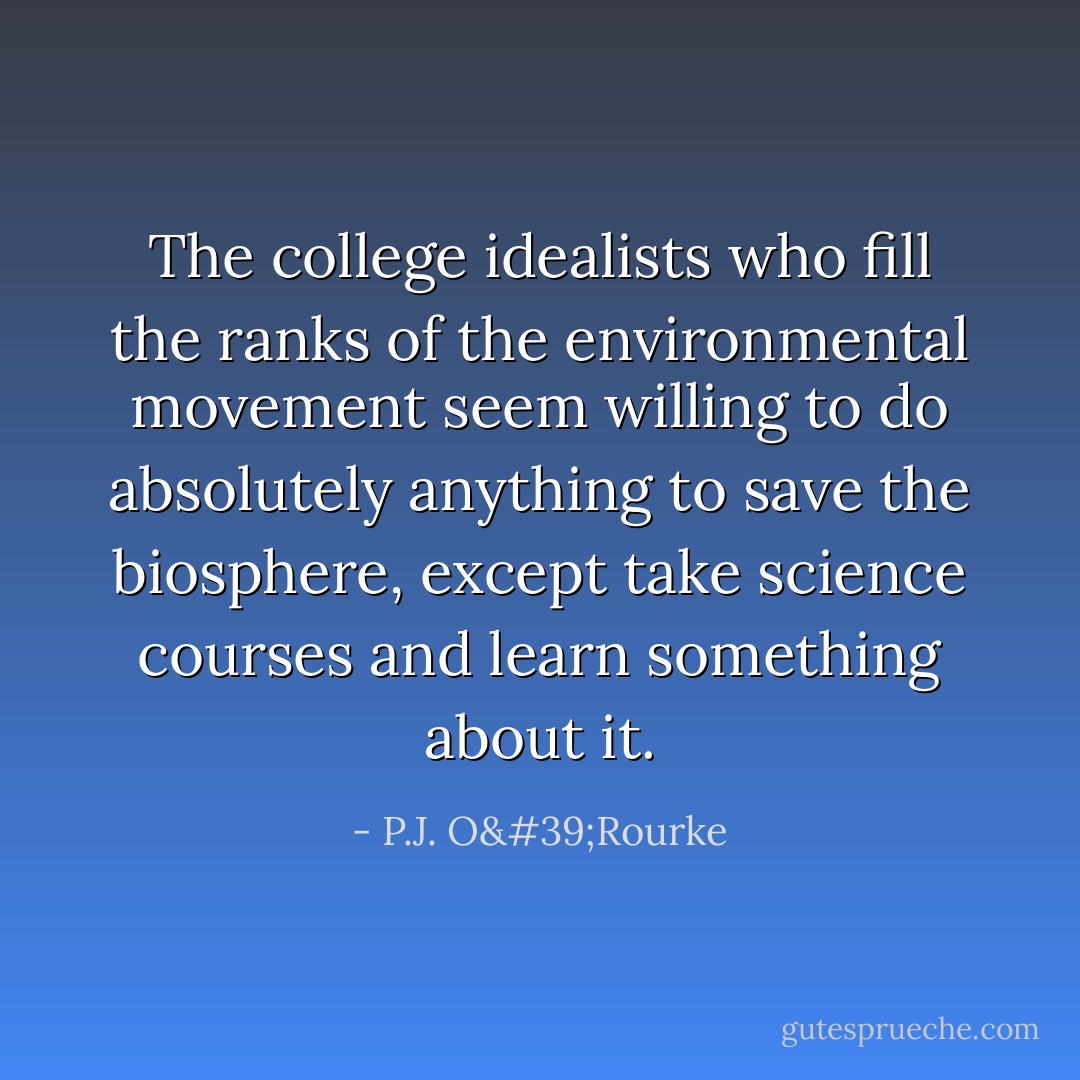 The college idealists who fill the ranks of the environmental movement seem willing to do absolutely anything to save the biosphere, except take science courses and learn something about it. - P.J. O'Rourke