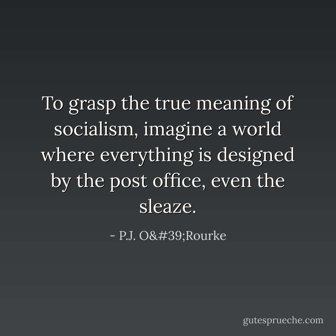 To grasp the true meaning of socialism, imagine a world where everything is designed by the post office, even the sleaze. - P.J. O'Rourke