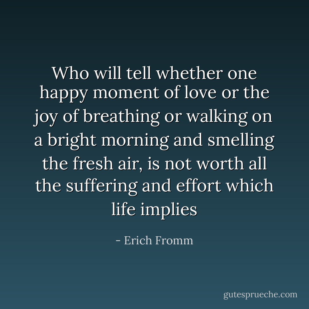 Who will tell whether one happy moment of love or the joy of breathing or walking on a bright morning and smelling the fresh air, is not worth all the suffering and effort which life implies - Erich Fromm