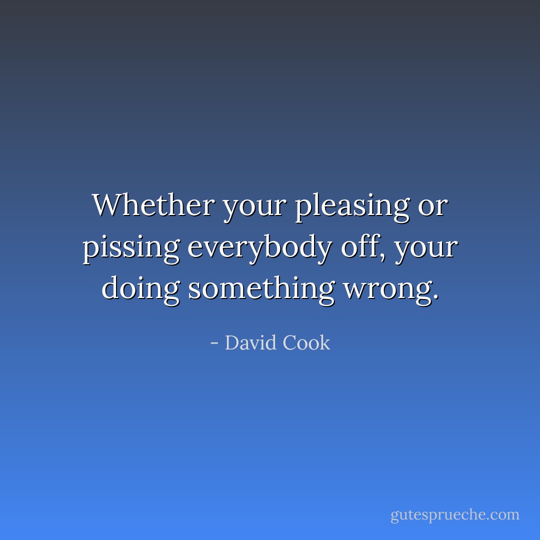 Whether your pleasing or pissing everybody off, your doing something wrong. - David Cook