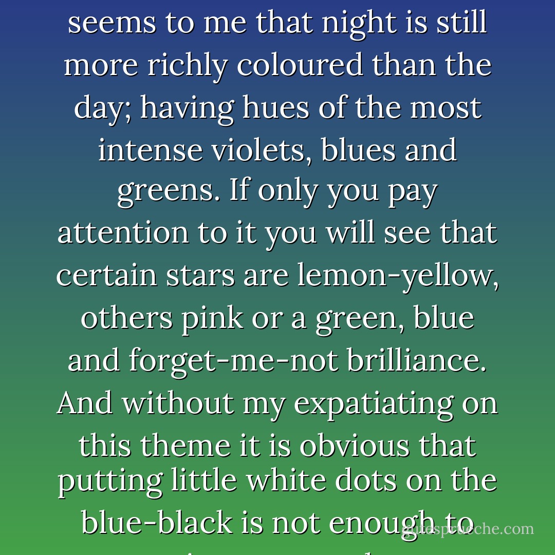 At present I absolutely want to paint a starry sky. It often seems to me that night is still more richly coloured than the day; having hues of the most intense violets, blues and greens. If only you pay attention to it you will see that certain stars are lemon-yellow, others pink or a green, blue and forget-me-not brilliance. And without my expatiating on this theme it is obvious that putting little white dots on the blue-black is not enough to paint a starry sky. - Vincent van Gogh