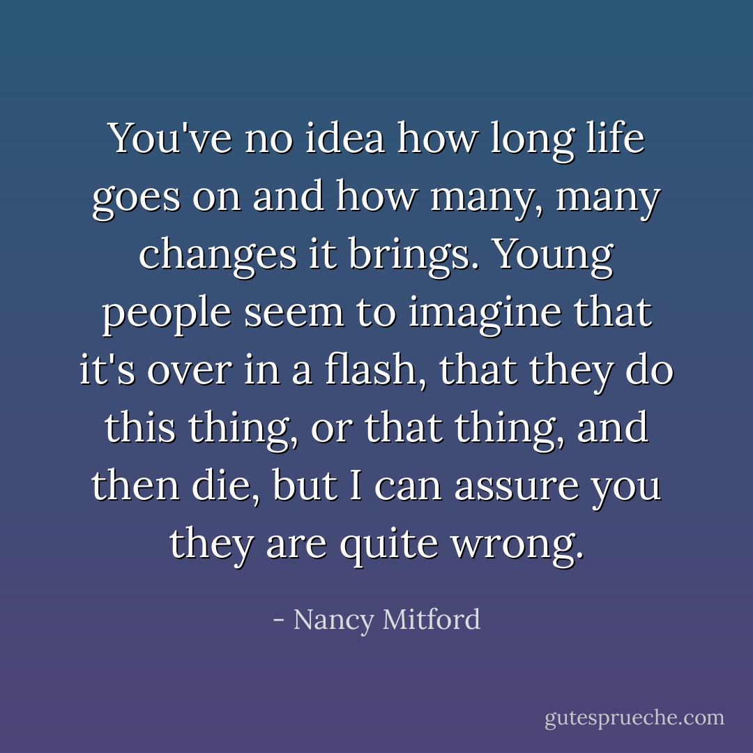 You've no idea how long life goes on and how many, many changes it brings. Young people seem to imagine that it's over in a flash, that they do this thing, or that thing, and then die, but I can assure you they are quite wrong. - Nancy Mitford