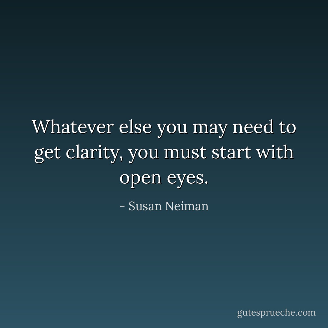 Whatever else you may need to get clarity, you must start with open eyes. - Susan Neiman