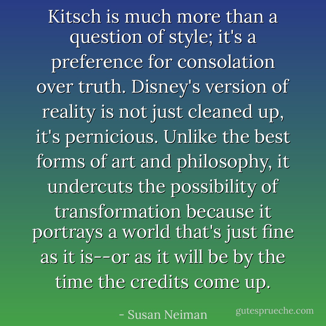 Kitsch is much more than a question of style; it's a preference for consolation over truth. Disney's version of reality is not just cleaned up, it's pernicious. Unlike the best forms of art and philosophy, it undercuts the possibility of transformation because it portrays a world that's just fine as it is--or as it will be by the time the credits come up. - Susan Neiman