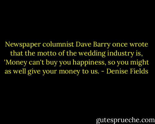 Newspaper columnist Dave Barry once wrote that the motto of the wedding industry is, 'Money can't buy you happiness, so you might as well give your money to us. - Denise Fields