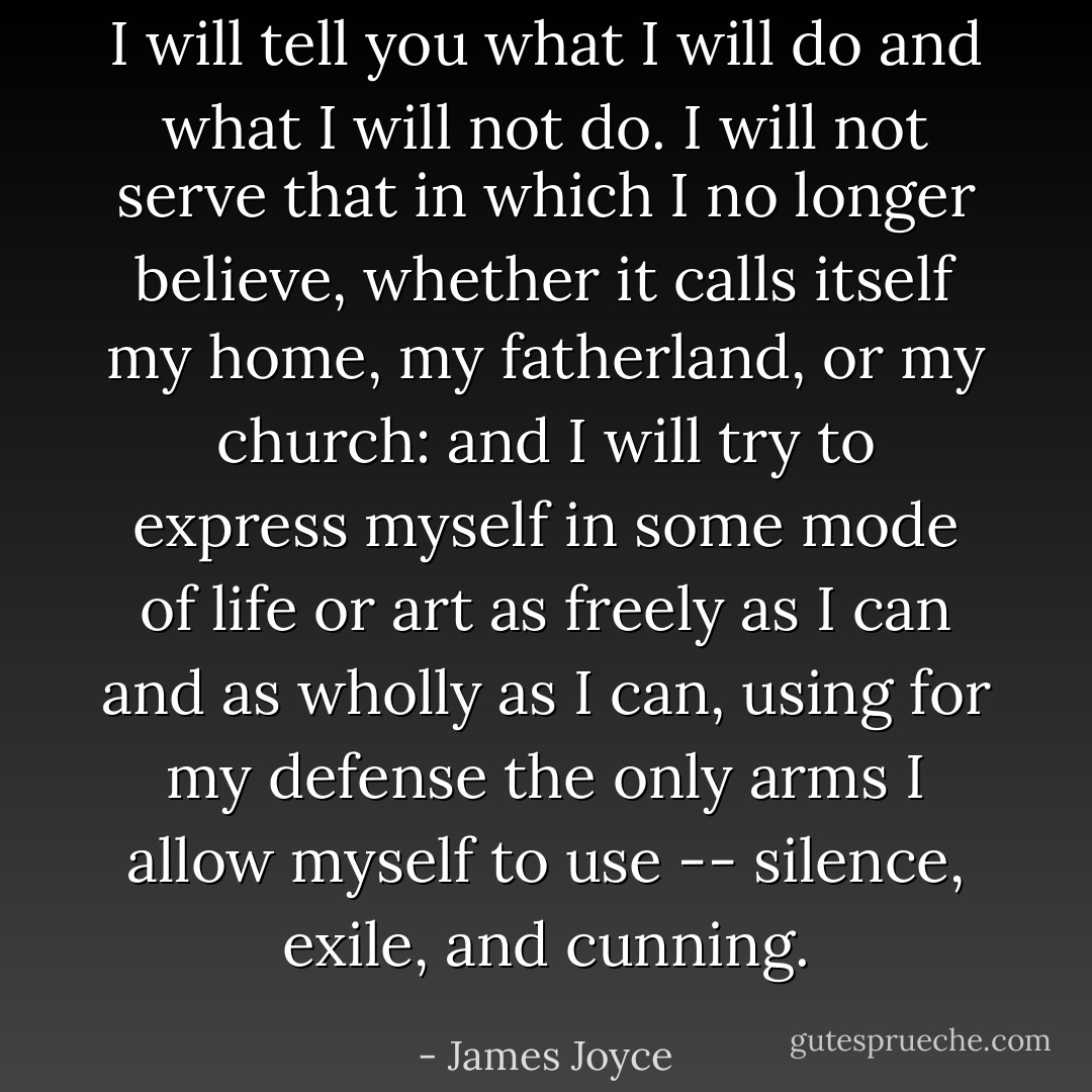 I will tell you what I will do and what I will not do. I will not serve that in which I no longer believe, whether it calls itself my home, my fatherland, or my church: and I will try to express myself in some mode of life or art as freely as I can and as wholly as I can, using for my defense the only arms I allow myself to use -- silence, exile, and cunning. - James Joyce