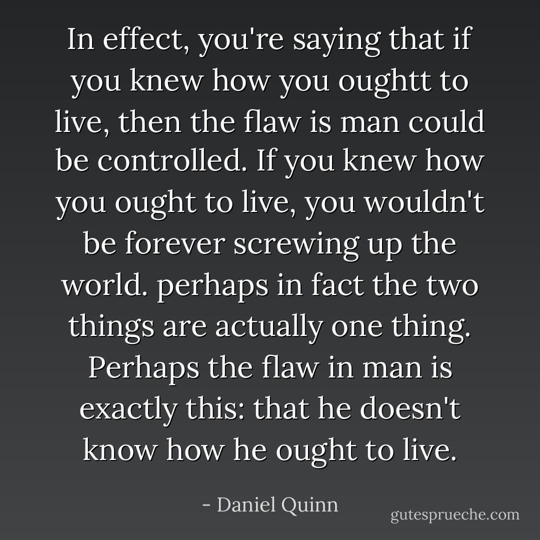 In effect, you're saying that if you knew how you oughtt to live, then the flaw is man could be controlled. If you knew how you ought to live, you wouldn't be forever screwing up the world. perhaps in fact the two things are actually one thing. Perhaps the flaw in man is exactly this: that he doesn't know how he ought to live. - Daniel Quinn