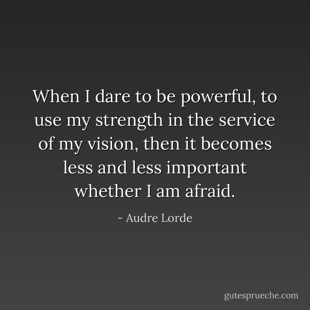 When I dare to be powerful, to use my strength in the service of my vision, then it becomes less and less important whether I am afraid. - Audre Lorde