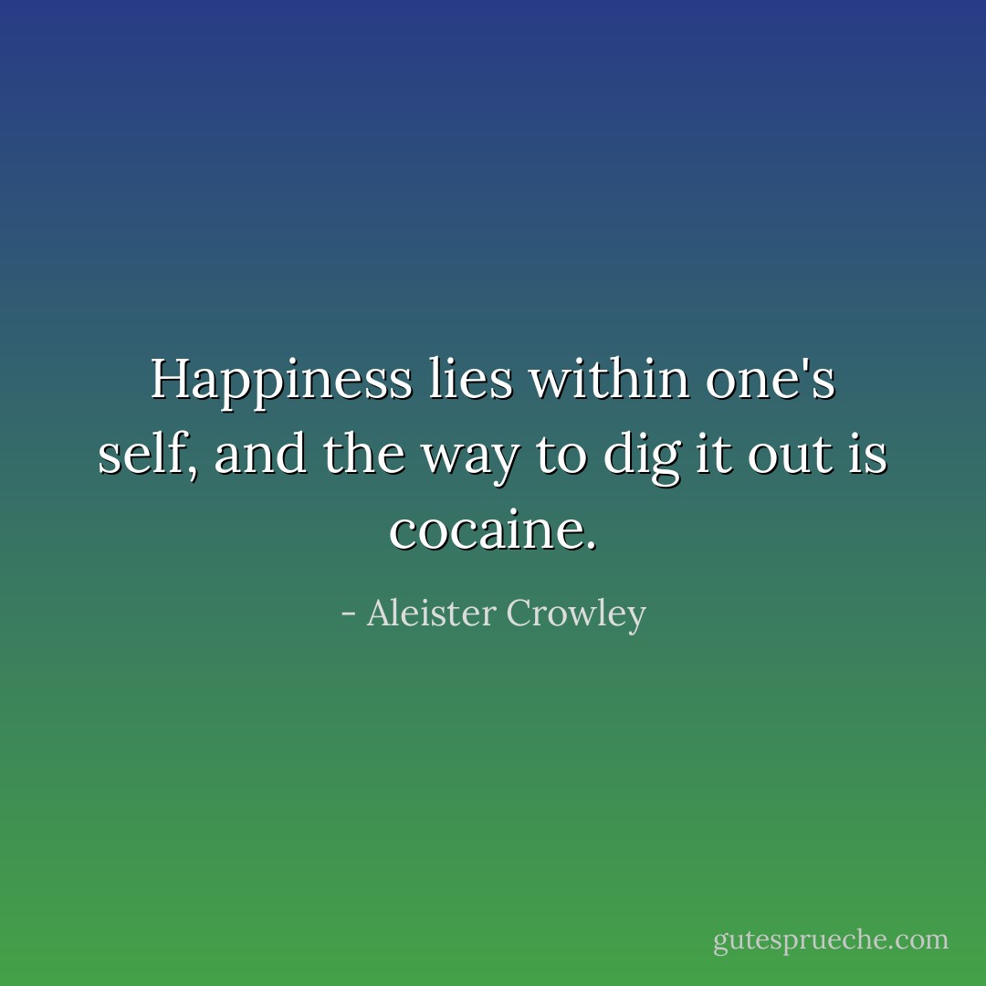 Happiness lies within one's self, and the way to dig it out is cocaine. - Aleister Crowley