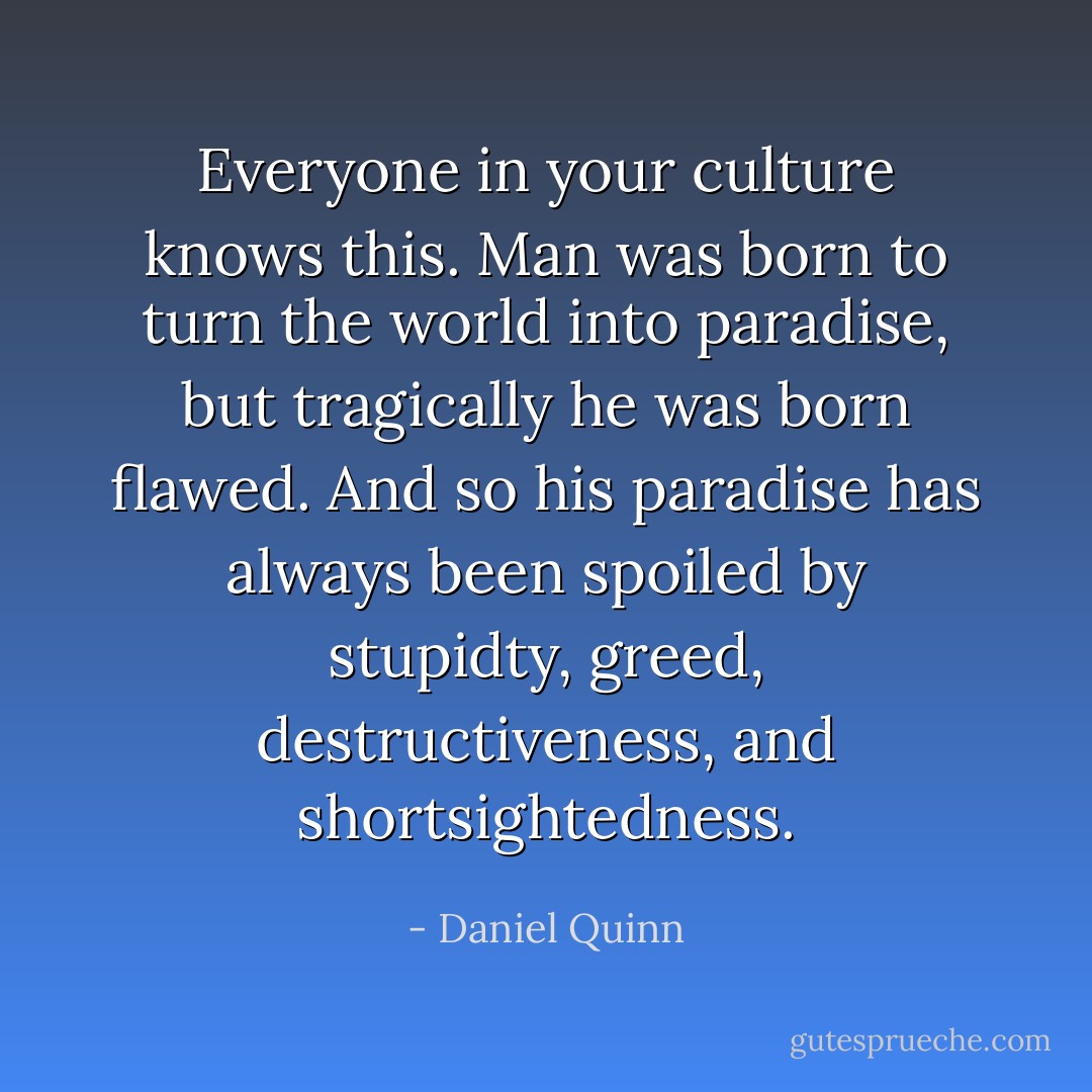Everyone in your culture knows this. Man was born to turn the world into paradise, but tragically he was born flawed. And so his paradise has always been spoiled by stupidty, greed, destructiveness, and shortsightedness. - Daniel Quinn