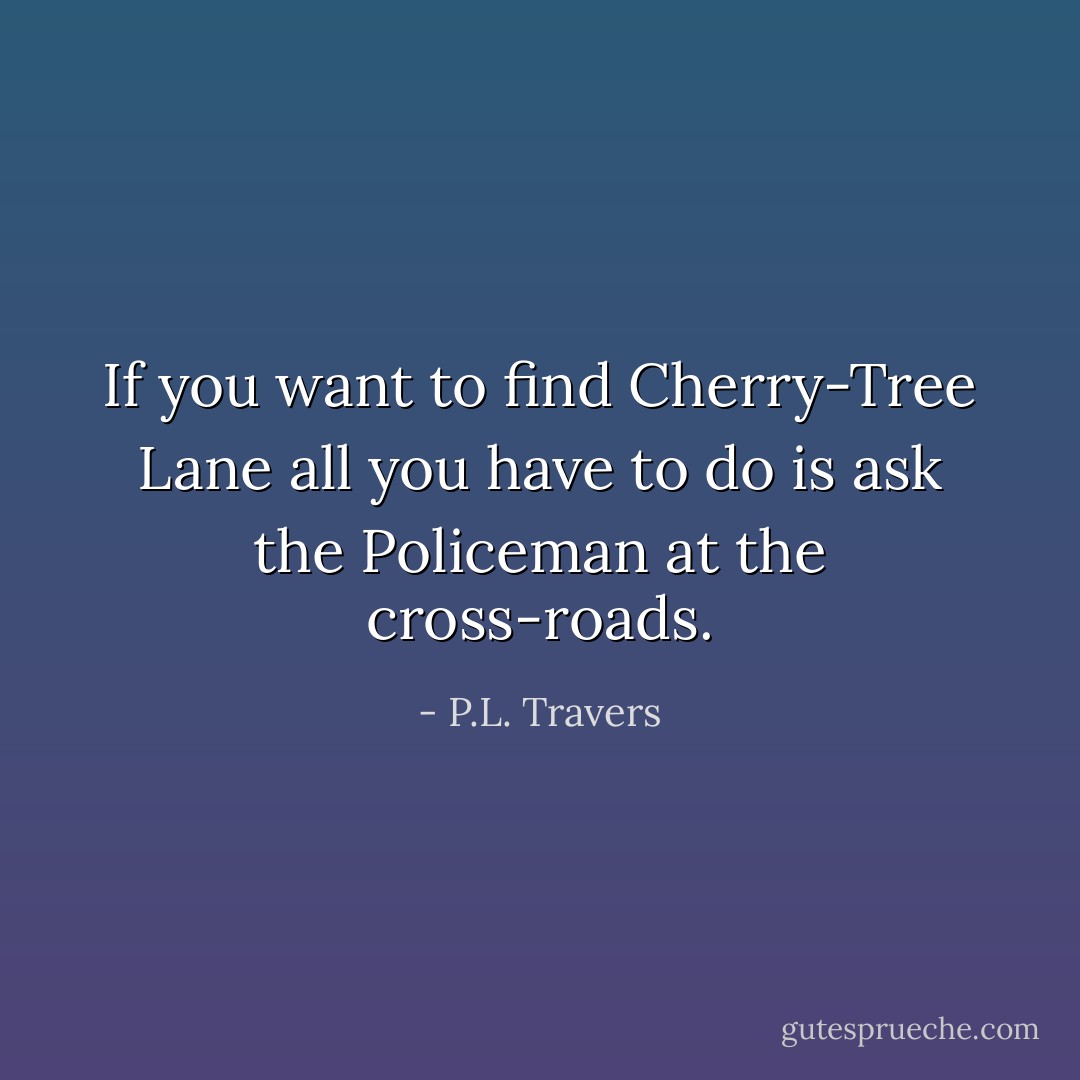 If you want to find Cherry-Tree Lane all you have to do is ask the Policeman at the cross-roads. - P.L. Travers