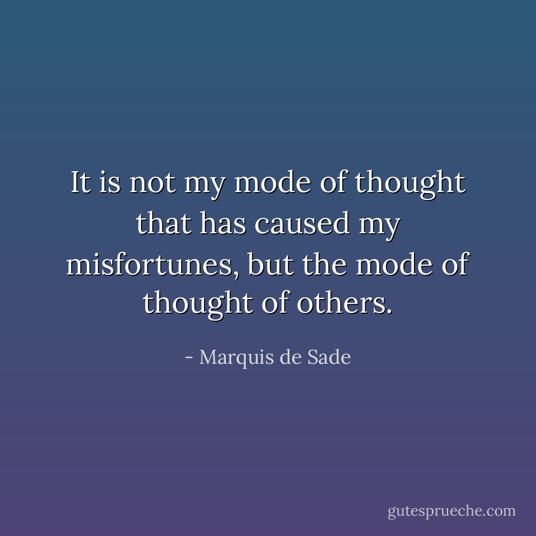 It is not my mode of thought that has caused my misfortunes, but the mode of thought of others. - Marquis de Sade