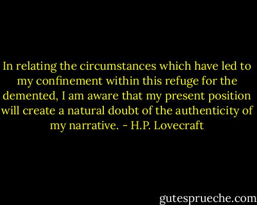 In relating the circumstances which have led to my confinement within this refuge for the demented, I am aware that my present position will create a natural doubt of the authenticity of my narrative. - H.P. Lovecraft
