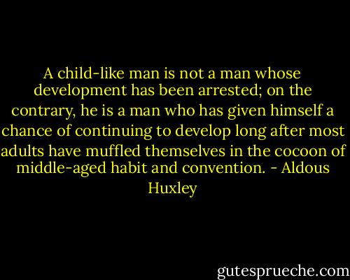A child-like man is not a man whose development has been arrested; on the contrary, he is a man who has given himself a chance of continuing to develop long after most adults have muffled themselves in the cocoon of middle-aged habit and convention. - Aldous Huxley