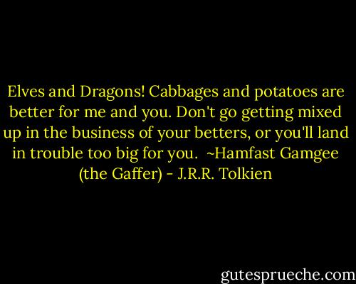 Elves and Dragons! Cabbages and potatoes are better for me and you. Don't go getting mixed up in the business of your betters, or you'll land in trouble too big for you.<br /><br />~Hamfast Gamgee (the Gaffer) - J.R.R. Tolkien