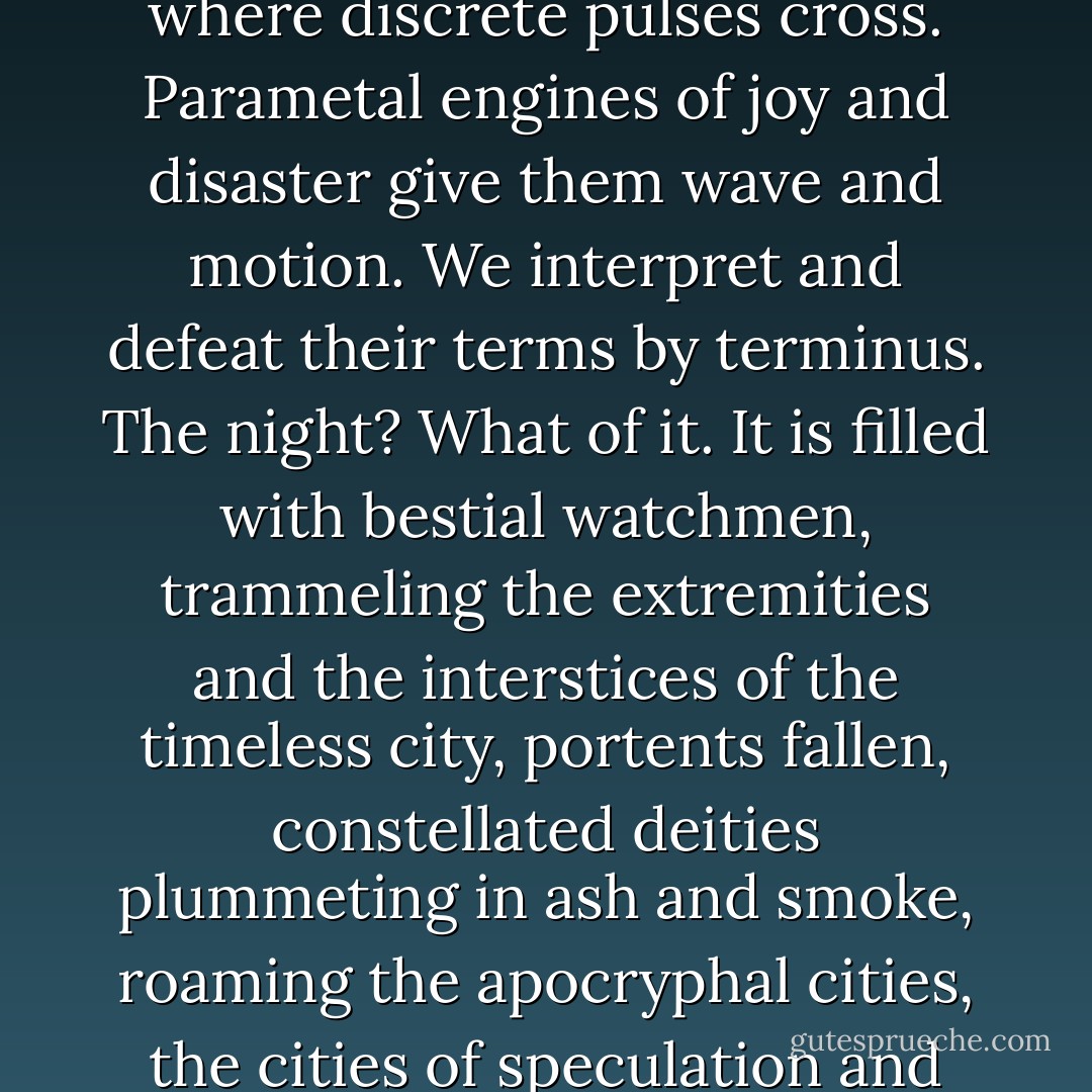 There is nothing left to watch but fire and the night: circle within circle, light within light. Messages arrive in the net where discrete pulses cross. Parametal engines of joy and disaster give them wave and motion. We interpret and defeat their terms by terminus. The night? What of it. It is filled with bestial watchmen, trammeling the extremities and the interstices of the timeless city, portents fallen,<br />constellated deities plummeting in ash and smoke, roaming the apocryphal cities, the cities of speculation and reconstituted disorder, of insemination and incipience, swept round with the dark. - Samuel R. Delany