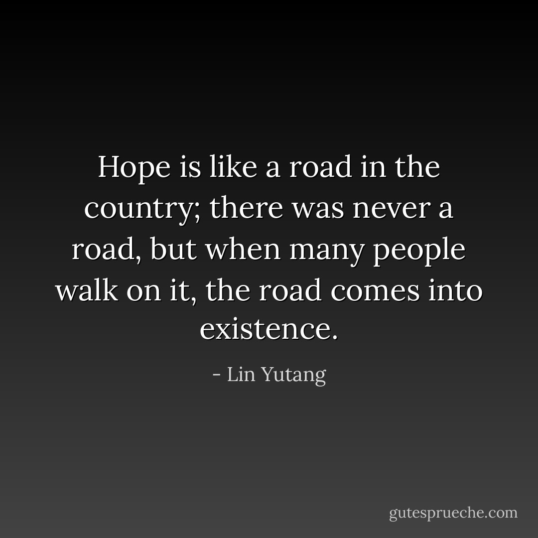 Hope is like a road in the country; there was never a road, but when many people walk on it, the road comes into existence. - Lin Yutang