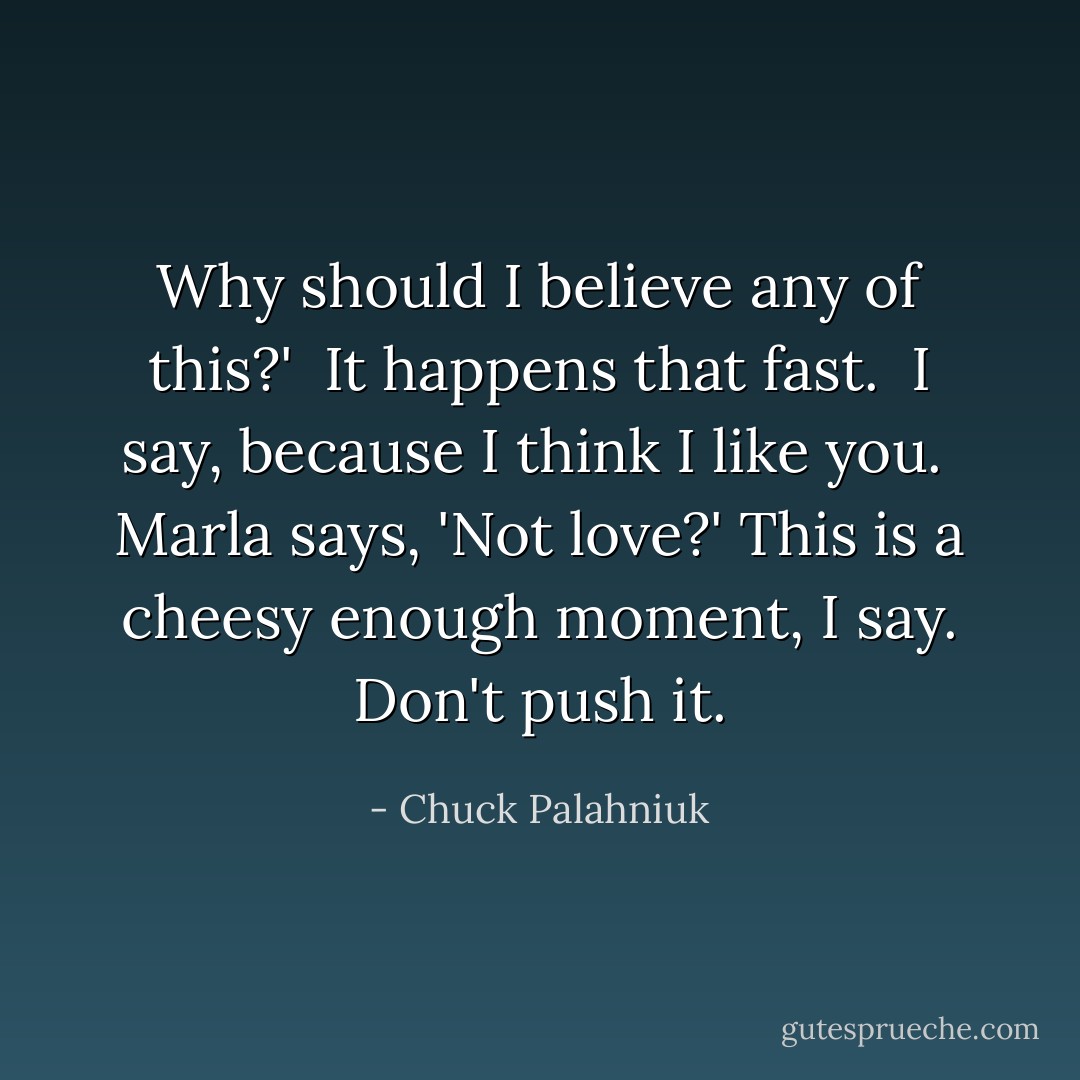 Why should I believe any of this?' <br />It happens that fast. <br />I say, because I think I like you. <br />Marla says, 'Not love?'<br />This is a cheesy enough moment, I say. Don't push it. - Chuck Palahniuk