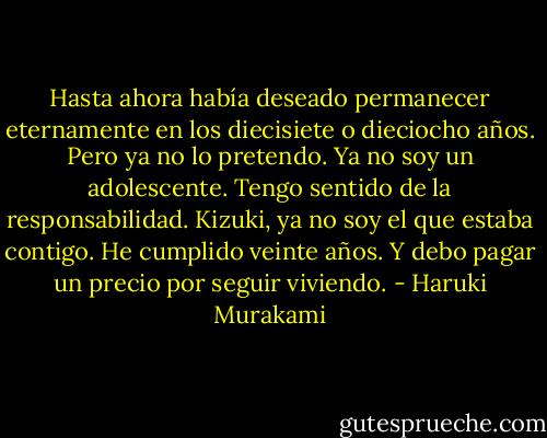 Hasta ahora había deseado permanecer eternamente en los diecisiete o dieciocho años. Pero ya no lo pretendo. Ya no soy un adolescente. Tengo sentido de la responsabilidad. Kizuki, ya no soy el que estaba contigo. He cumplido veinte años. Y debo pagar un precio por seguir viviendo. - Haruki Murakami