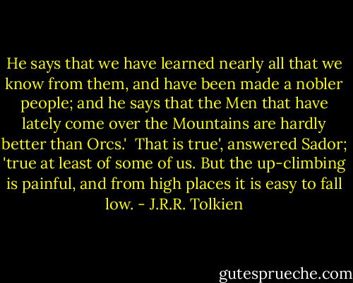 He says that we have learned nearly all that we know from them, and have been made a nobler people; and he says that the Men that have lately come over the Mountains are hardly better than Orcs.'<br /><br />That is true', answered Sador; 'true at least of some of us. But the up-climbing is painful, and from high places it is easy to fall low. - J.R.R. Tolkien