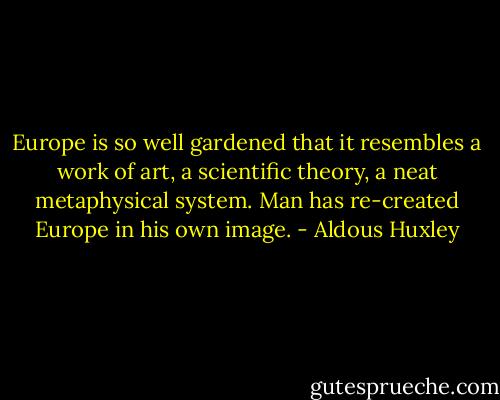 Europe is so well gardened that it resembles a work of art, a scientific theory, a neat metaphysical system. Man has re-created Europe in his own image. - Aldous Huxley