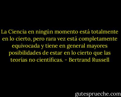 La Ciencia en ningún momento está totalmente en lo cierto, pero rara vez está completamente equivocada y tiene en general mayores posibilidades de estar en lo cierto que las teorías no científicas. - Bertrand Russell