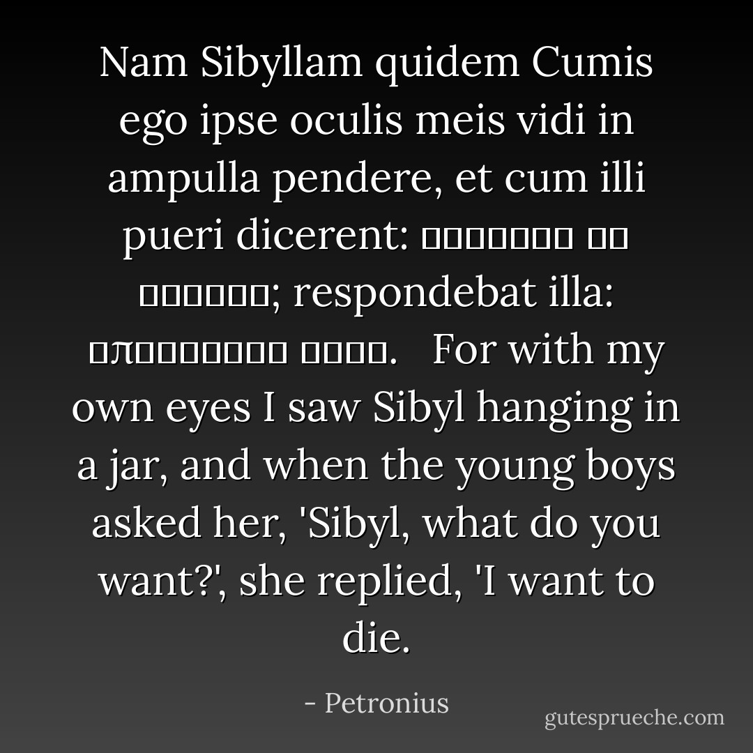 Nam Sibyllam quidem Cumis ego ipse oculis meis vidi in ampulla pendere, et cum illi pueri dicerent: Σίβυλλα τί θέλεις; respondebat illa: ἀποθανεῖν θέλω.<br /><br /><br />For with my own eyes I saw Sibyl hanging in a jar, and when the young boys asked her, 'Sibyl, what do you want?', she replied, 'I want to die. - Petronius