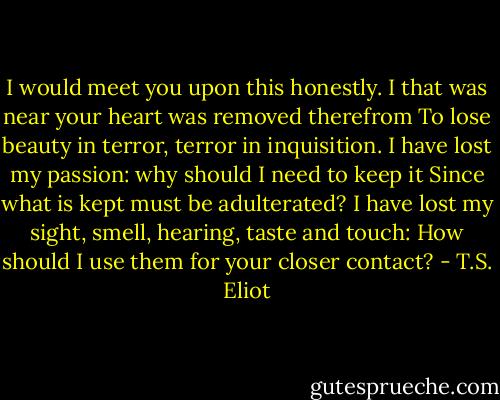 I would meet you upon this honestly.<br />I that was near your heart was removed therefrom<br />To lose beauty in terror, terror in inquisition.<br />I have lost my passion: why should I need to keep it<br />Since what is kept must be adulterated?<br />I have lost my sight, smell, hearing, taste and touch:<br />How should I use them for your closer contact? - T.S. Eliot